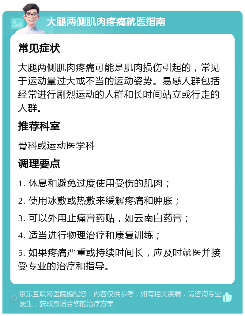 大腿两侧肌肉疼痛就医指南 常见症状 大腿两侧肌肉疼痛可能是肌肉损伤引起的，常见于运动量过大或不当的运动姿势。易感人群包括经常进行剧烈运动的人群和长时间站立或行走的人群。 推荐科室 骨科或运动医学科 调理要点 1. 休息和避免过度使用受伤的肌肉； 2. 使用冰敷或热敷来缓解疼痛和肿胀； 3. 可以外用止痛膏药贴，如云南白药膏； 4. 适当进行物理治疗和康复训练； 5. 如果疼痛严重或持续时间长，应及时就医并接受专业的治疗和指导。