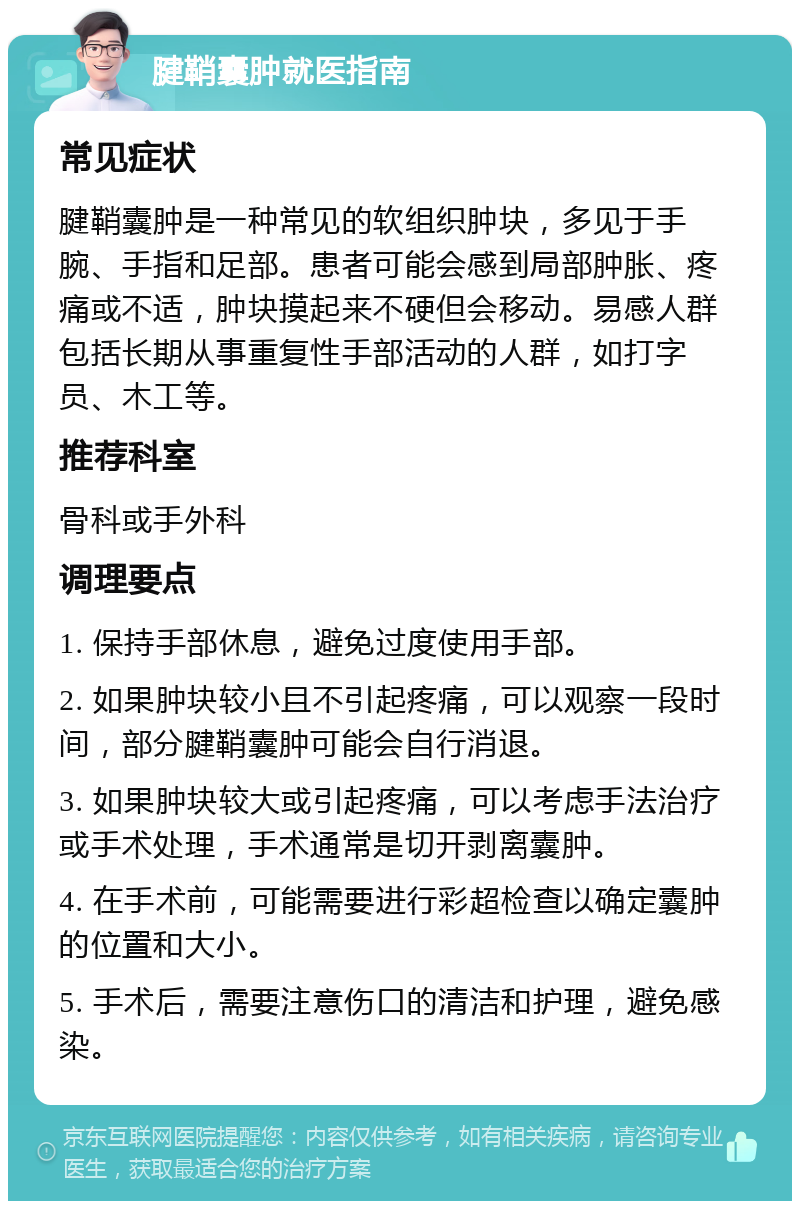 腱鞘囊肿就医指南 常见症状 腱鞘囊肿是一种常见的软组织肿块，多见于手腕、手指和足部。患者可能会感到局部肿胀、疼痛或不适，肿块摸起来不硬但会移动。易感人群包括长期从事重复性手部活动的人群，如打字员、木工等。 推荐科室 骨科或手外科 调理要点 1. 保持手部休息，避免过度使用手部。 2. 如果肿块较小且不引起疼痛，可以观察一段时间，部分腱鞘囊肿可能会自行消退。 3. 如果肿块较大或引起疼痛，可以考虑手法治疗或手术处理，手术通常是切开剥离囊肿。 4. 在手术前，可能需要进行彩超检查以确定囊肿的位置和大小。 5. 手术后，需要注意伤口的清洁和护理，避免感染。