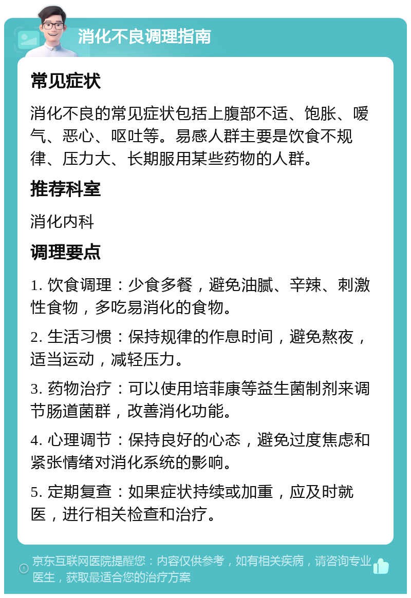 消化不良调理指南 常见症状 消化不良的常见症状包括上腹部不适、饱胀、嗳气、恶心、呕吐等。易感人群主要是饮食不规律、压力大、长期服用某些药物的人群。 推荐科室 消化内科 调理要点 1. 饮食调理：少食多餐，避免油腻、辛辣、刺激性食物，多吃易消化的食物。 2. 生活习惯：保持规律的作息时间，避免熬夜，适当运动，减轻压力。 3. 药物治疗：可以使用培菲康等益生菌制剂来调节肠道菌群，改善消化功能。 4. 心理调节：保持良好的心态，避免过度焦虑和紧张情绪对消化系统的影响。 5. 定期复查：如果症状持续或加重，应及时就医，进行相关检查和治疗。