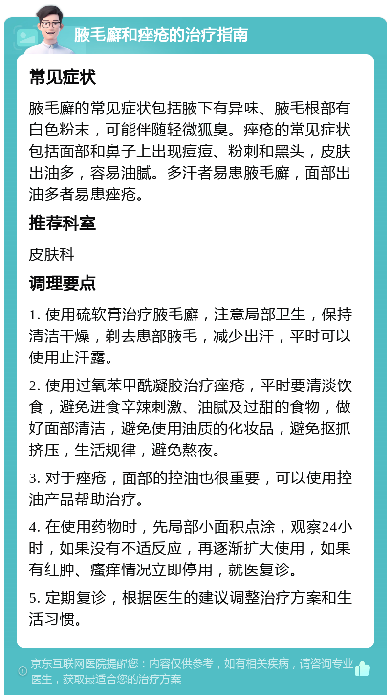 腋毛廯和痤疮的治疗指南 常见症状 腋毛廯的常见症状包括腋下有异味、腋毛根部有白色粉末，可能伴随轻微狐臭。痤疮的常见症状包括面部和鼻子上出现痘痘、粉刺和黑头，皮肤出油多，容易油腻。多汗者易患腋毛廯，面部出油多者易患痤疮。 推荐科室 皮肤科 调理要点 1. 使用硫软膏治疗腋毛廯，注意局部卫生，保持清洁干燥，剃去患部腋毛，减少出汗，平时可以使用止汗露。 2. 使用过氧苯甲酰凝胶治疗痤疮，平时要清淡饮食，避免进食辛辣刺激、油腻及过甜的食物，做好面部清洁，避免使用油质的化妆品，避免抠抓挤压，生活规律，避免熬夜。 3. 对于痤疮，面部的控油也很重要，可以使用控油产品帮助治疗。 4. 在使用药物时，先局部小面积点涂，观察24小时，如果没有不适反应，再逐渐扩大使用，如果有红肿、瘙痒情况立即停用，就医复诊。 5. 定期复诊，根据医生的建议调整治疗方案和生活习惯。