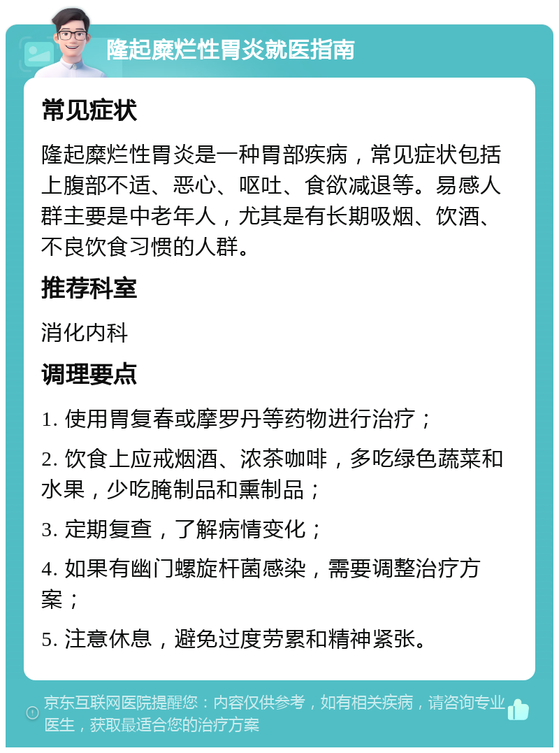 隆起糜烂性胃炎就医指南 常见症状 隆起糜烂性胃炎是一种胃部疾病，常见症状包括上腹部不适、恶心、呕吐、食欲减退等。易感人群主要是中老年人，尤其是有长期吸烟、饮酒、不良饮食习惯的人群。 推荐科室 消化内科 调理要点 1. 使用胃复春或摩罗丹等药物进行治疗； 2. 饮食上应戒烟酒、浓茶咖啡，多吃绿色蔬菜和水果，少吃腌制品和熏制品； 3. 定期复查，了解病情变化； 4. 如果有幽门螺旋杆菌感染，需要调整治疗方案； 5. 注意休息，避免过度劳累和精神紧张。