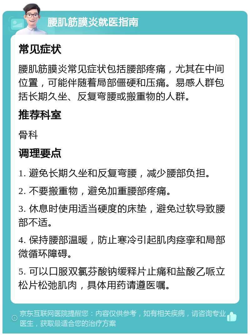 腰肌筋膜炎就医指南 常见症状 腰肌筋膜炎常见症状包括腰部疼痛，尤其在中间位置，可能伴随着局部僵硬和压痛。易感人群包括长期久坐、反复弯腰或搬重物的人群。 推荐科室 骨科 调理要点 1. 避免长期久坐和反复弯腰，减少腰部负担。 2. 不要搬重物，避免加重腰部疼痛。 3. 休息时使用适当硬度的床垫，避免过软导致腰部不适。 4. 保持腰部温暖，防止寒冷引起肌肉痉挛和局部微循环障碍。 5. 可以口服双氯芬酸钠缓释片止痛和盐酸乙哌立松片松弛肌肉，具体用药请遵医嘱。