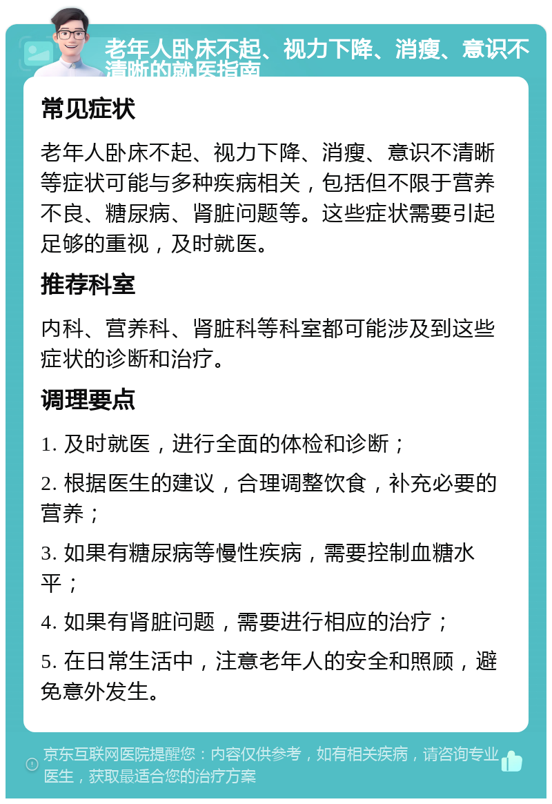 老年人卧床不起、视力下降、消瘦、意识不清晰的就医指南 常见症状 老年人卧床不起、视力下降、消瘦、意识不清晰等症状可能与多种疾病相关，包括但不限于营养不良、糖尿病、肾脏问题等。这些症状需要引起足够的重视，及时就医。 推荐科室 内科、营养科、肾脏科等科室都可能涉及到这些症状的诊断和治疗。 调理要点 1. 及时就医，进行全面的体检和诊断； 2. 根据医生的建议，合理调整饮食，补充必要的营养； 3. 如果有糖尿病等慢性疾病，需要控制血糖水平； 4. 如果有肾脏问题，需要进行相应的治疗； 5. 在日常生活中，注意老年人的安全和照顾，避免意外发生。