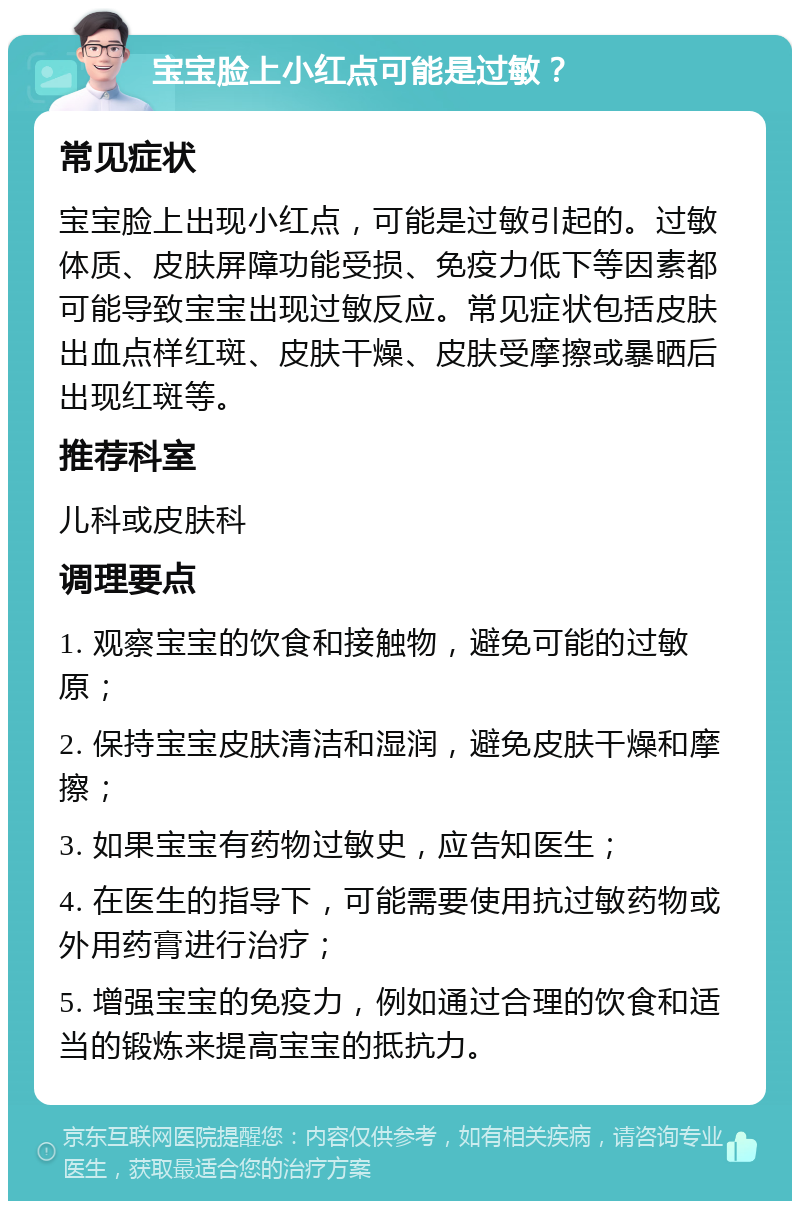 宝宝脸上小红点可能是过敏？ 常见症状 宝宝脸上出现小红点，可能是过敏引起的。过敏体质、皮肤屏障功能受损、免疫力低下等因素都可能导致宝宝出现过敏反应。常见症状包括皮肤出血点样红斑、皮肤干燥、皮肤受摩擦或暴晒后出现红斑等。 推荐科室 儿科或皮肤科 调理要点 1. 观察宝宝的饮食和接触物，避免可能的过敏原； 2. 保持宝宝皮肤清洁和湿润，避免皮肤干燥和摩擦； 3. 如果宝宝有药物过敏史，应告知医生； 4. 在医生的指导下，可能需要使用抗过敏药物或外用药膏进行治疗； 5. 增强宝宝的免疫力，例如通过合理的饮食和适当的锻炼来提高宝宝的抵抗力。