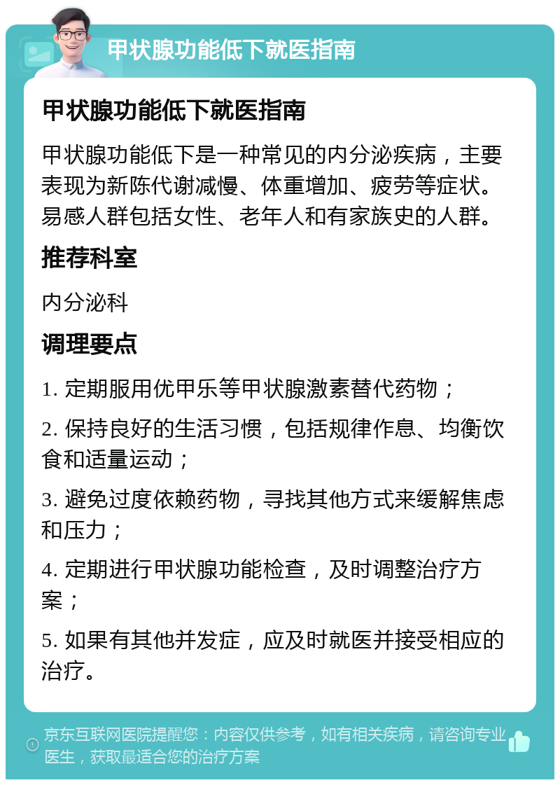 甲状腺功能低下就医指南 甲状腺功能低下就医指南 甲状腺功能低下是一种常见的内分泌疾病，主要表现为新陈代谢减慢、体重增加、疲劳等症状。易感人群包括女性、老年人和有家族史的人群。 推荐科室 内分泌科 调理要点 1. 定期服用优甲乐等甲状腺激素替代药物； 2. 保持良好的生活习惯，包括规律作息、均衡饮食和适量运动； 3. 避免过度依赖药物，寻找其他方式来缓解焦虑和压力； 4. 定期进行甲状腺功能检查，及时调整治疗方案； 5. 如果有其他并发症，应及时就医并接受相应的治疗。