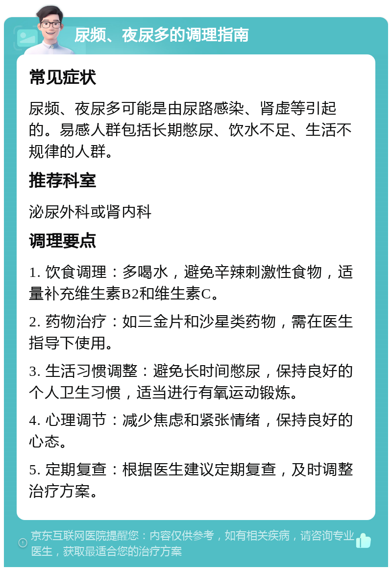 尿频、夜尿多的调理指南 常见症状 尿频、夜尿多可能是由尿路感染、肾虚等引起的。易感人群包括长期憋尿、饮水不足、生活不规律的人群。 推荐科室 泌尿外科或肾内科 调理要点 1. 饮食调理：多喝水，避免辛辣刺激性食物，适量补充维生素B2和维生素C。 2. 药物治疗：如三金片和沙星类药物，需在医生指导下使用。 3. 生活习惯调整：避免长时间憋尿，保持良好的个人卫生习惯，适当进行有氧运动锻炼。 4. 心理调节：减少焦虑和紧张情绪，保持良好的心态。 5. 定期复查：根据医生建议定期复查，及时调整治疗方案。