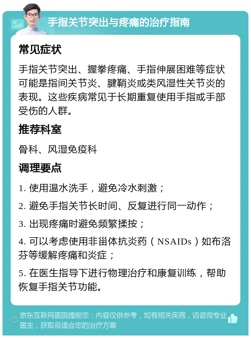 手指关节突出与疼痛的治疗指南 常见症状 手指关节突出、握拳疼痛、手指伸展困难等症状可能是指间关节炎、腱鞘炎或类风湿性关节炎的表现。这些疾病常见于长期重复使用手指或手部受伤的人群。 推荐科室 骨科、风湿免疫科 调理要点 1. 使用温水洗手，避免冷水刺激； 2. 避免手指关节长时间、反复进行同一动作； 3. 出现疼痛时避免频繁揉按； 4. 可以考虑使用非甾体抗炎药（NSAIDs）如布洛芬等缓解疼痛和炎症； 5. 在医生指导下进行物理治疗和康复训练，帮助恢复手指关节功能。