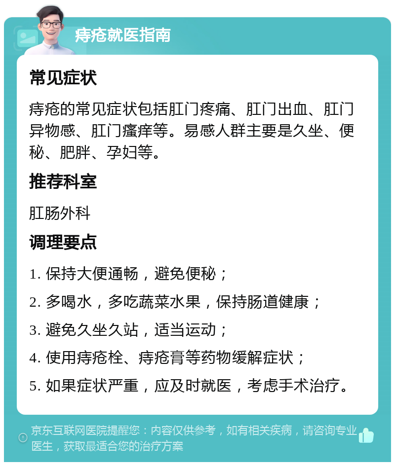 痔疮就医指南 常见症状 痔疮的常见症状包括肛门疼痛、肛门出血、肛门异物感、肛门瘙痒等。易感人群主要是久坐、便秘、肥胖、孕妇等。 推荐科室 肛肠外科 调理要点 1. 保持大便通畅，避免便秘； 2. 多喝水，多吃蔬菜水果，保持肠道健康； 3. 避免久坐久站，适当运动； 4. 使用痔疮栓、痔疮膏等药物缓解症状； 5. 如果症状严重，应及时就医，考虑手术治疗。