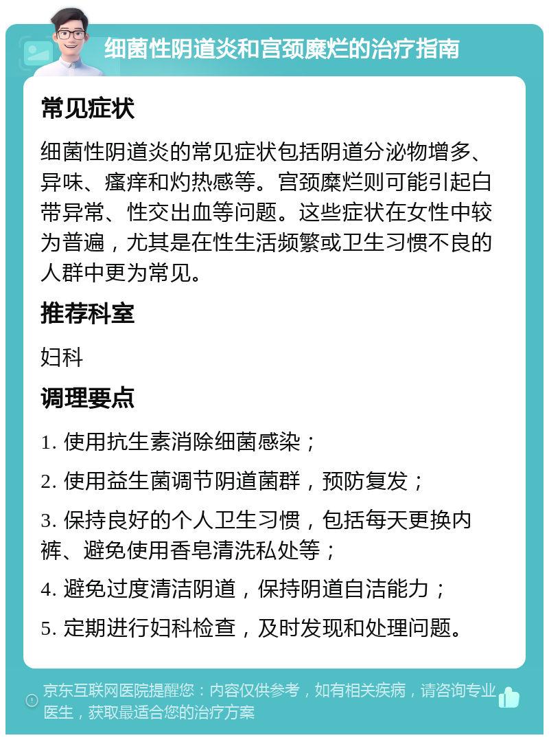 细菌性阴道炎和宫颈糜烂的治疗指南 常见症状 细菌性阴道炎的常见症状包括阴道分泌物增多、异味、瘙痒和灼热感等。宫颈糜烂则可能引起白带异常、性交出血等问题。这些症状在女性中较为普遍，尤其是在性生活频繁或卫生习惯不良的人群中更为常见。 推荐科室 妇科 调理要点 1. 使用抗生素消除细菌感染； 2. 使用益生菌调节阴道菌群，预防复发； 3. 保持良好的个人卫生习惯，包括每天更换内裤、避免使用香皂清洗私处等； 4. 避免过度清洁阴道，保持阴道自洁能力； 5. 定期进行妇科检查，及时发现和处理问题。