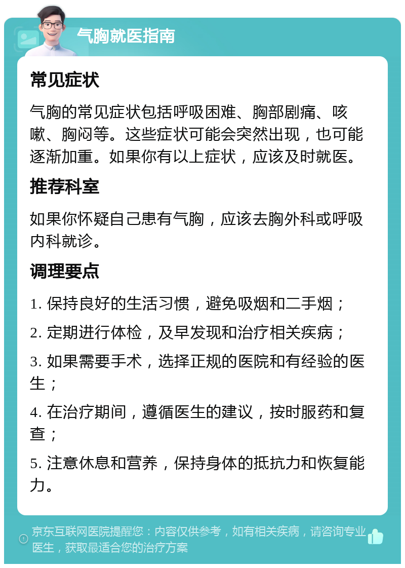 气胸就医指南 常见症状 气胸的常见症状包括呼吸困难、胸部剧痛、咳嗽、胸闷等。这些症状可能会突然出现，也可能逐渐加重。如果你有以上症状，应该及时就医。 推荐科室 如果你怀疑自己患有气胸，应该去胸外科或呼吸内科就诊。 调理要点 1. 保持良好的生活习惯，避免吸烟和二手烟； 2. 定期进行体检，及早发现和治疗相关疾病； 3. 如果需要手术，选择正规的医院和有经验的医生； 4. 在治疗期间，遵循医生的建议，按时服药和复查； 5. 注意休息和营养，保持身体的抵抗力和恢复能力。