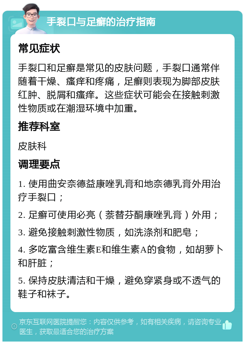 手裂口与足癣的治疗指南 常见症状 手裂口和足癣是常见的皮肤问题，手裂口通常伴随着干燥、瘙痒和疼痛，足癣则表现为脚部皮肤红肿、脱屑和瘙痒。这些症状可能会在接触刺激性物质或在潮湿环境中加重。 推荐科室 皮肤科 调理要点 1. 使用曲安奈德益康唑乳膏和地奈德乳膏外用治疗手裂口； 2. 足癣可使用必亮（萘替芬酮康唑乳膏）外用； 3. 避免接触刺激性物质，如洗涤剂和肥皂； 4. 多吃富含维生素E和维生素A的食物，如胡萝卜和肝脏； 5. 保持皮肤清洁和干燥，避免穿紧身或不透气的鞋子和袜子。