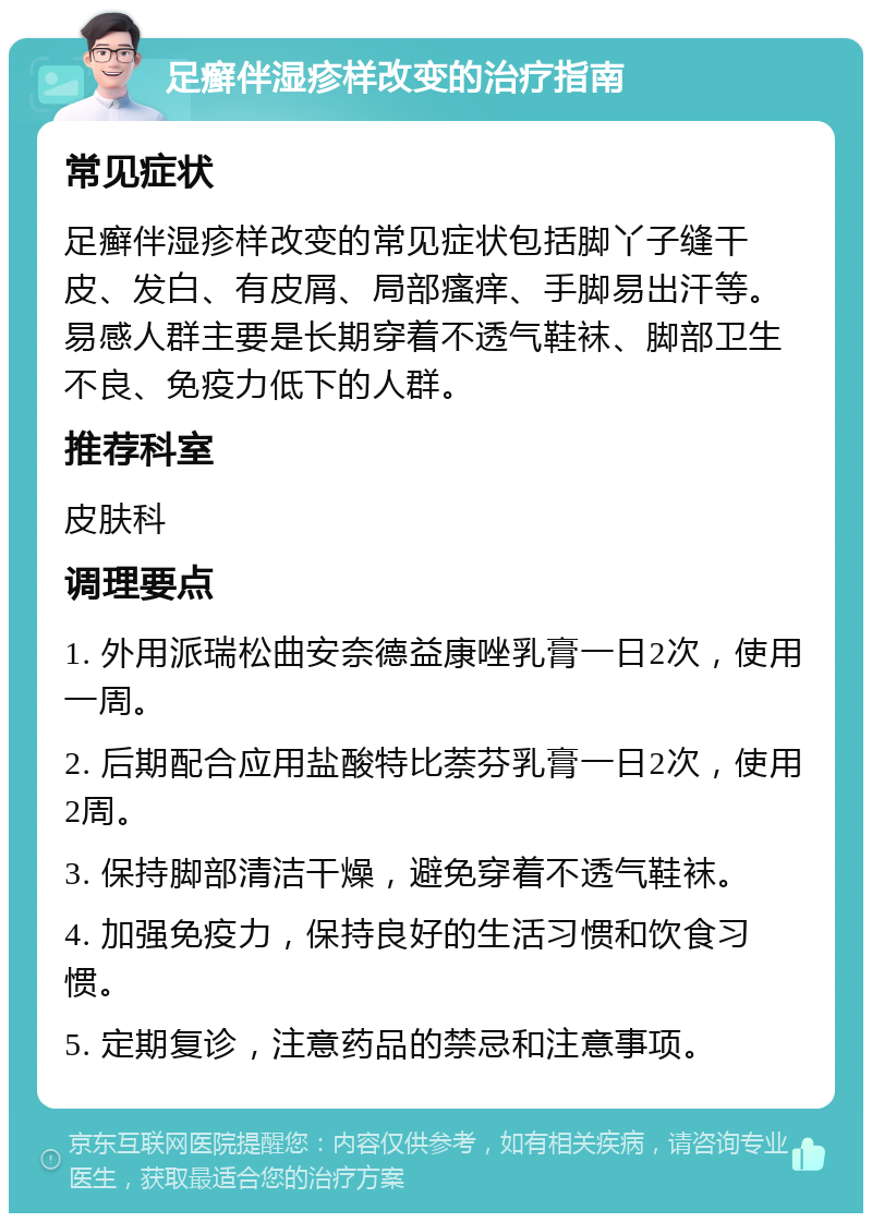 足癣伴湿疹样改变的治疗指南 常见症状 足癣伴湿疹样改变的常见症状包括脚丫子缝干皮、发白、有皮屑、局部瘙痒、手脚易出汗等。易感人群主要是长期穿着不透气鞋袜、脚部卫生不良、免疫力低下的人群。 推荐科室 皮肤科 调理要点 1. 外用派瑞松曲安奈德益康唑乳膏一日2次，使用一周。 2. 后期配合应用盐酸特比萘芬乳膏一日2次，使用2周。 3. 保持脚部清洁干燥，避免穿着不透气鞋袜。 4. 加强免疫力，保持良好的生活习惯和饮食习惯。 5. 定期复诊，注意药品的禁忌和注意事项。