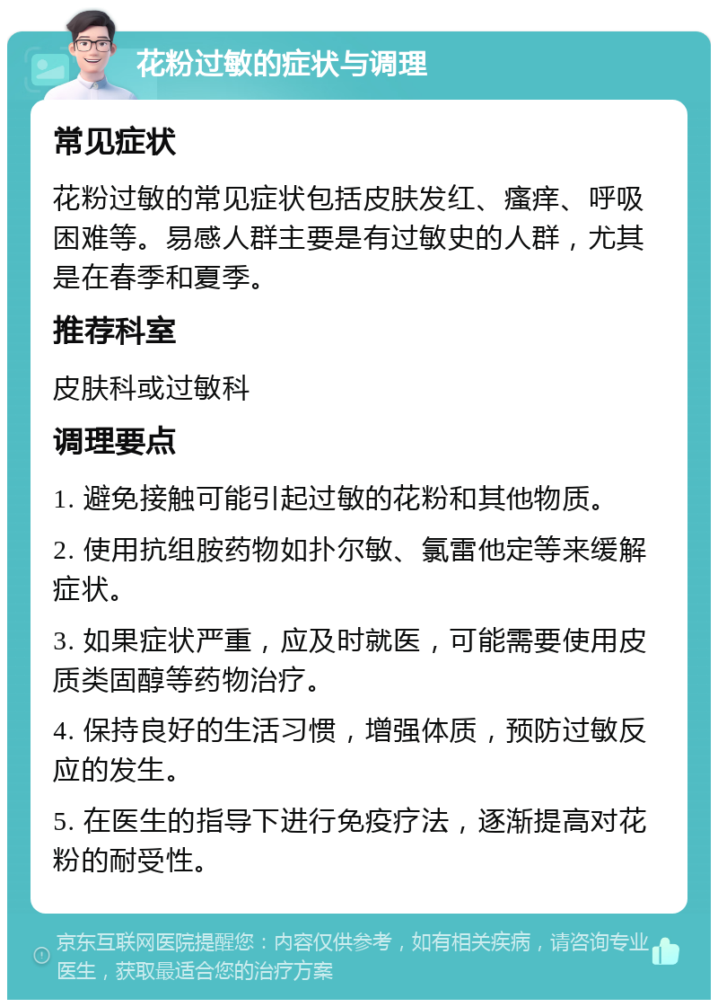 花粉过敏的症状与调理 常见症状 花粉过敏的常见症状包括皮肤发红、瘙痒、呼吸困难等。易感人群主要是有过敏史的人群，尤其是在春季和夏季。 推荐科室 皮肤科或过敏科 调理要点 1. 避免接触可能引起过敏的花粉和其他物质。 2. 使用抗组胺药物如扑尔敏、氯雷他定等来缓解症状。 3. 如果症状严重，应及时就医，可能需要使用皮质类固醇等药物治疗。 4. 保持良好的生活习惯，增强体质，预防过敏反应的发生。 5. 在医生的指导下进行免疫疗法，逐渐提高对花粉的耐受性。