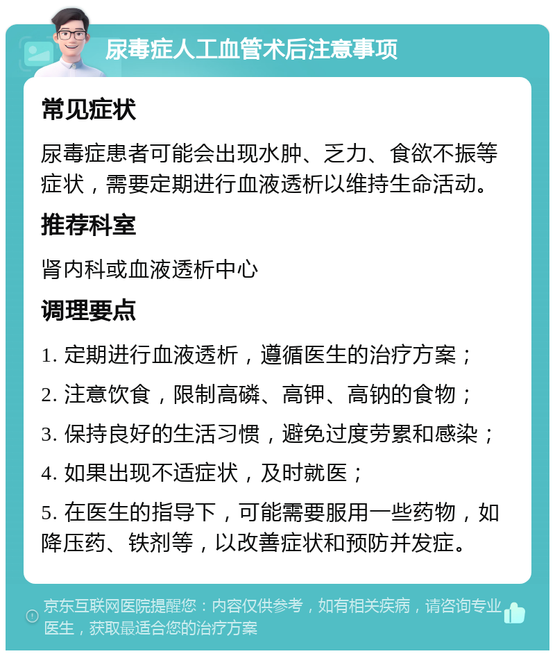 尿毒症人工血管术后注意事项 常见症状 尿毒症患者可能会出现水肿、乏力、食欲不振等症状，需要定期进行血液透析以维持生命活动。 推荐科室 肾内科或血液透析中心 调理要点 1. 定期进行血液透析，遵循医生的治疗方案； 2. 注意饮食，限制高磷、高钾、高钠的食物； 3. 保持良好的生活习惯，避免过度劳累和感染； 4. 如果出现不适症状，及时就医； 5. 在医生的指导下，可能需要服用一些药物，如降压药、铁剂等，以改善症状和预防并发症。