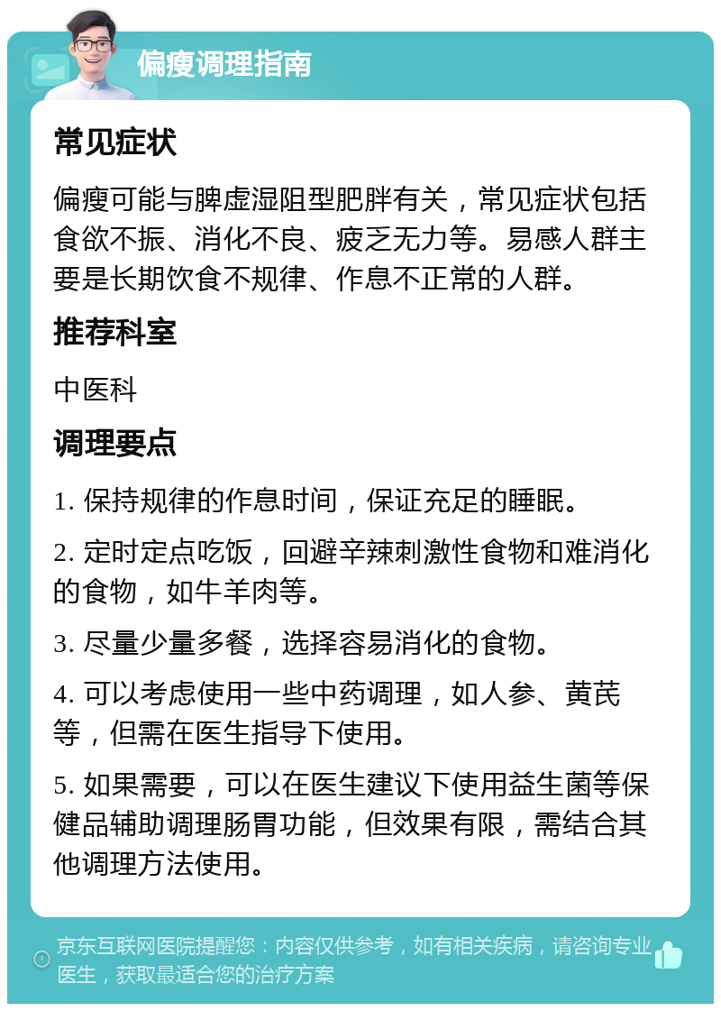 偏瘦调理指南 常见症状 偏瘦可能与脾虚湿阻型肥胖有关，常见症状包括食欲不振、消化不良、疲乏无力等。易感人群主要是长期饮食不规律、作息不正常的人群。 推荐科室 中医科 调理要点 1. 保持规律的作息时间，保证充足的睡眠。 2. 定时定点吃饭，回避辛辣刺激性食物和难消化的食物，如牛羊肉等。 3. 尽量少量多餐，选择容易消化的食物。 4. 可以考虑使用一些中药调理，如人参、黄芪等，但需在医生指导下使用。 5. 如果需要，可以在医生建议下使用益生菌等保健品辅助调理肠胃功能，但效果有限，需结合其他调理方法使用。