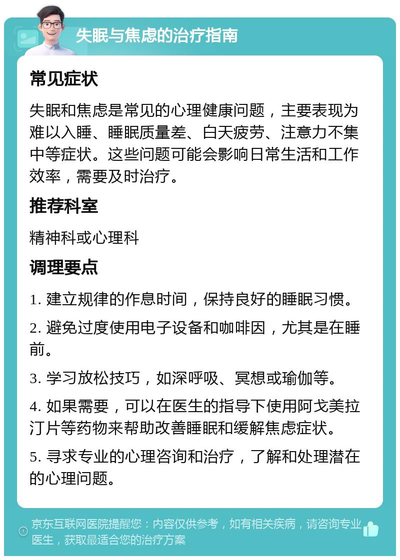 失眠与焦虑的治疗指南 常见症状 失眠和焦虑是常见的心理健康问题，主要表现为难以入睡、睡眠质量差、白天疲劳、注意力不集中等症状。这些问题可能会影响日常生活和工作效率，需要及时治疗。 推荐科室 精神科或心理科 调理要点 1. 建立规律的作息时间，保持良好的睡眠习惯。 2. 避免过度使用电子设备和咖啡因，尤其是在睡前。 3. 学习放松技巧，如深呼吸、冥想或瑜伽等。 4. 如果需要，可以在医生的指导下使用阿戈美拉汀片等药物来帮助改善睡眠和缓解焦虑症状。 5. 寻求专业的心理咨询和治疗，了解和处理潜在的心理问题。