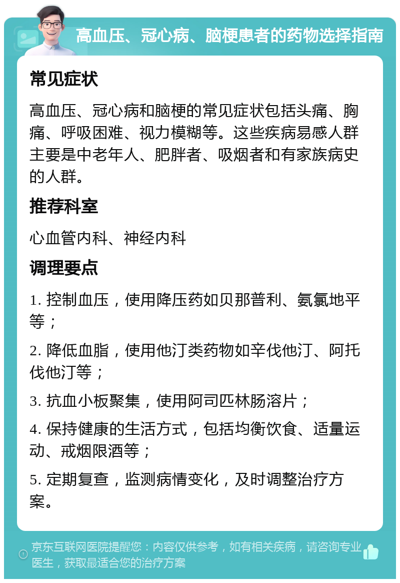 高血压、冠心病、脑梗患者的药物选择指南 常见症状 高血压、冠心病和脑梗的常见症状包括头痛、胸痛、呼吸困难、视力模糊等。这些疾病易感人群主要是中老年人、肥胖者、吸烟者和有家族病史的人群。 推荐科室 心血管内科、神经内科 调理要点 1. 控制血压，使用降压药如贝那普利、氨氯地平等； 2. 降低血脂，使用他汀类药物如辛伐他汀、阿托伐他汀等； 3. 抗血小板聚集，使用阿司匹林肠溶片； 4. 保持健康的生活方式，包括均衡饮食、适量运动、戒烟限酒等； 5. 定期复查，监测病情变化，及时调整治疗方案。