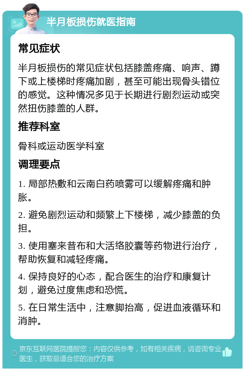 半月板损伤就医指南 常见症状 半月板损伤的常见症状包括膝盖疼痛、响声、蹲下或上楼梯时疼痛加剧，甚至可能出现骨头错位的感觉。这种情况多见于长期进行剧烈运动或突然扭伤膝盖的人群。 推荐科室 骨科或运动医学科室 调理要点 1. 局部热敷和云南白药喷雾可以缓解疼痛和肿胀。 2. 避免剧烈运动和频繁上下楼梯，减少膝盖的负担。 3. 使用塞来昔布和大活络胶囊等药物进行治疗，帮助恢复和减轻疼痛。 4. 保持良好的心态，配合医生的治疗和康复计划，避免过度焦虑和恐慌。 5. 在日常生活中，注意脚抬高，促进血液循环和消肿。