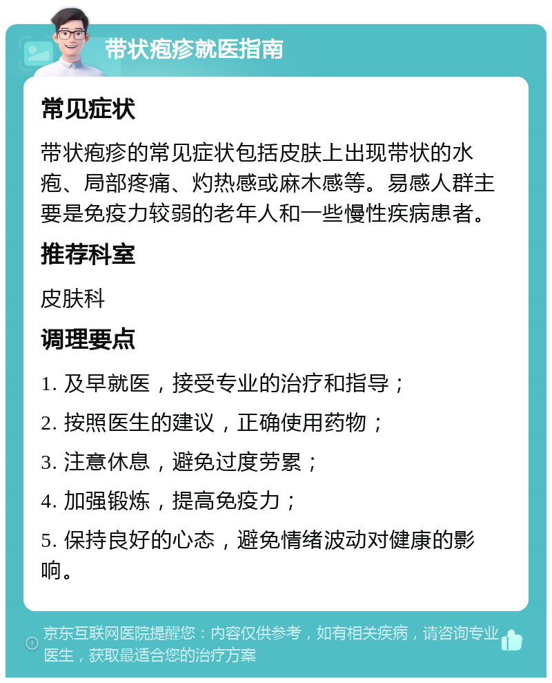 带状疱疹就医指南 常见症状 带状疱疹的常见症状包括皮肤上出现带状的水疱、局部疼痛、灼热感或麻木感等。易感人群主要是免疫力较弱的老年人和一些慢性疾病患者。 推荐科室 皮肤科 调理要点 1. 及早就医，接受专业的治疗和指导； 2. 按照医生的建议，正确使用药物； 3. 注意休息，避免过度劳累； 4. 加强锻炼，提高免疫力； 5. 保持良好的心态，避免情绪波动对健康的影响。