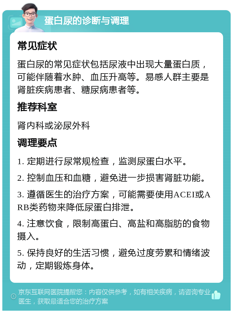 蛋白尿的诊断与调理 常见症状 蛋白尿的常见症状包括尿液中出现大量蛋白质，可能伴随着水肿、血压升高等。易感人群主要是肾脏疾病患者、糖尿病患者等。 推荐科室 肾内科或泌尿外科 调理要点 1. 定期进行尿常规检查，监测尿蛋白水平。 2. 控制血压和血糖，避免进一步损害肾脏功能。 3. 遵循医生的治疗方案，可能需要使用ACEI或ARB类药物来降低尿蛋白排泄。 4. 注意饮食，限制高蛋白、高盐和高脂肪的食物摄入。 5. 保持良好的生活习惯，避免过度劳累和情绪波动，定期锻炼身体。