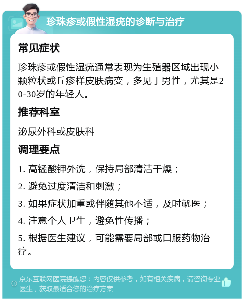 珍珠疹或假性湿疣的诊断与治疗 常见症状 珍珠疹或假性湿疣通常表现为生殖器区域出现小颗粒状或丘疹样皮肤病变，多见于男性，尤其是20-30岁的年轻人。 推荐科室 泌尿外科或皮肤科 调理要点 1. 高锰酸钾外洗，保持局部清洁干燥； 2. 避免过度清洁和刺激； 3. 如果症状加重或伴随其他不适，及时就医； 4. 注意个人卫生，避免性传播； 5. 根据医生建议，可能需要局部或口服药物治疗。