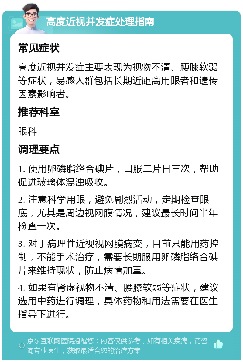 高度近视并发症处理指南 常见症状 高度近视并发症主要表现为视物不清、腰膝软弱等症状，易感人群包括长期近距离用眼者和遗传因素影响者。 推荐科室 眼科 调理要点 1. 使用卵磷脂络合碘片，口服二片日三次，帮助促进玻璃体混浊吸收。 2. 注意科学用眼，避免剧烈活动，定期检查眼底，尤其是周边视网膜情况，建议最长时间半年检查一次。 3. 对于病理性近视视网膜病变，目前只能用药控制，不能手术治疗，需要长期服用卵磷脂络合碘片来维持现状，防止病情加重。 4. 如果有肾虚视物不清、腰膝软弱等症状，建议选用中药进行调理，具体药物和用法需要在医生指导下进行。