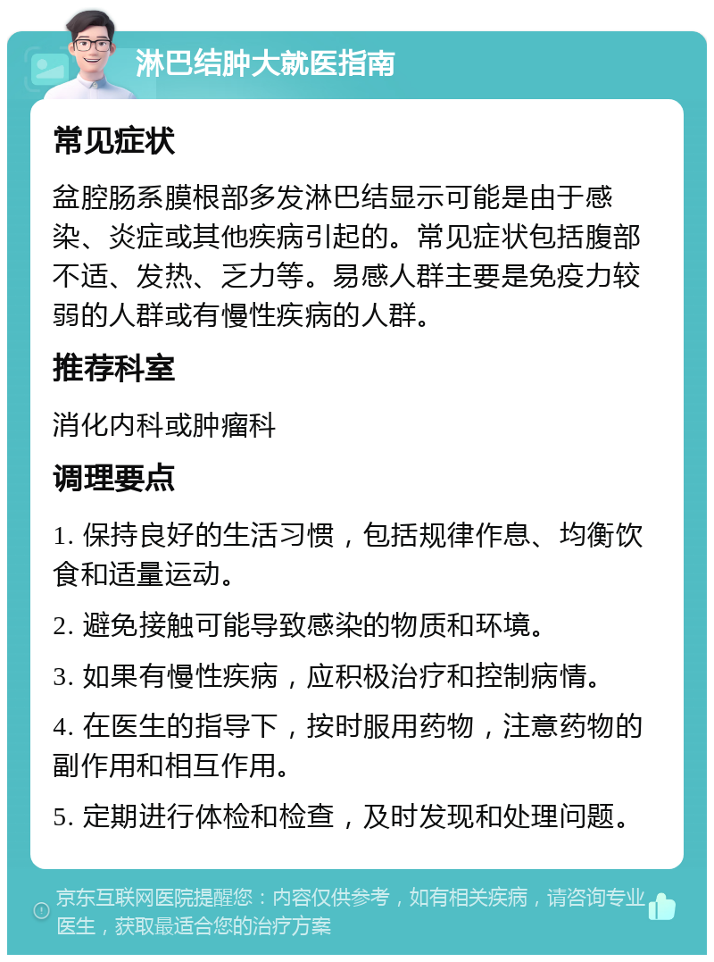 淋巴结肿大就医指南 常见症状 盆腔肠系膜根部多发淋巴结显示可能是由于感染、炎症或其他疾病引起的。常见症状包括腹部不适、发热、乏力等。易感人群主要是免疫力较弱的人群或有慢性疾病的人群。 推荐科室 消化内科或肿瘤科 调理要点 1. 保持良好的生活习惯，包括规律作息、均衡饮食和适量运动。 2. 避免接触可能导致感染的物质和环境。 3. 如果有慢性疾病，应积极治疗和控制病情。 4. 在医生的指导下，按时服用药物，注意药物的副作用和相互作用。 5. 定期进行体检和检查，及时发现和处理问题。