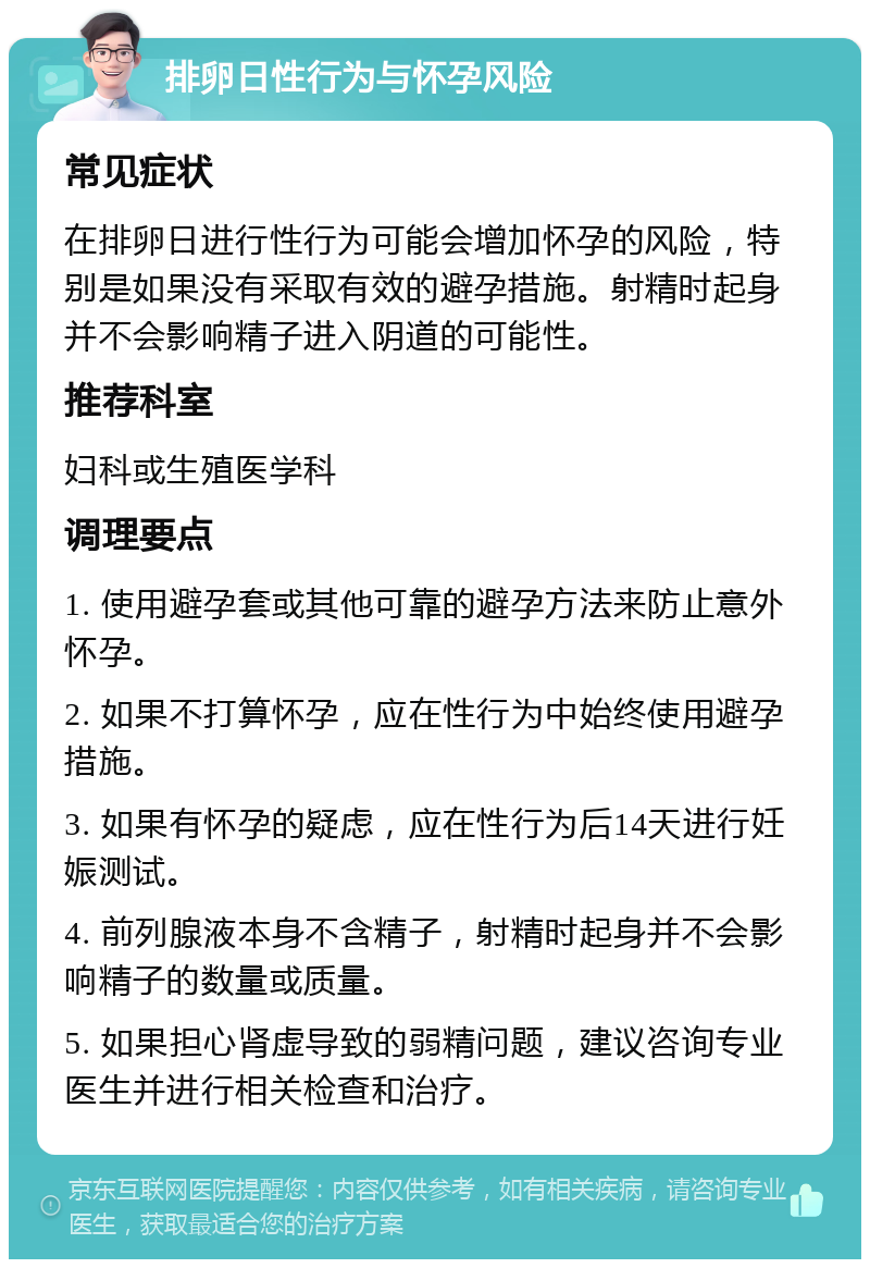 排卵日性行为与怀孕风险 常见症状 在排卵日进行性行为可能会增加怀孕的风险，特别是如果没有采取有效的避孕措施。射精时起身并不会影响精子进入阴道的可能性。 推荐科室 妇科或生殖医学科 调理要点 1. 使用避孕套或其他可靠的避孕方法来防止意外怀孕。 2. 如果不打算怀孕，应在性行为中始终使用避孕措施。 3. 如果有怀孕的疑虑，应在性行为后14天进行妊娠测试。 4. 前列腺液本身不含精子，射精时起身并不会影响精子的数量或质量。 5. 如果担心肾虚导致的弱精问题，建议咨询专业医生并进行相关检查和治疗。