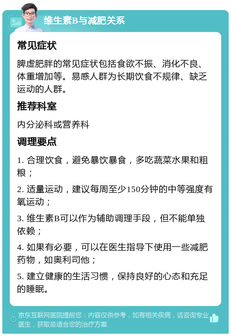 维生素B与减肥关系 常见症状 脾虚肥胖的常见症状包括食欲不振、消化不良、体重增加等。易感人群为长期饮食不规律、缺乏运动的人群。 推荐科室 内分泌科或营养科 调理要点 1. 合理饮食，避免暴饮暴食，多吃蔬菜水果和粗粮； 2. 适量运动，建议每周至少150分钟的中等强度有氧运动； 3. 维生素B可以作为辅助调理手段，但不能单独依赖； 4. 如果有必要，可以在医生指导下使用一些减肥药物，如奥利司他； 5. 建立健康的生活习惯，保持良好的心态和充足的睡眠。