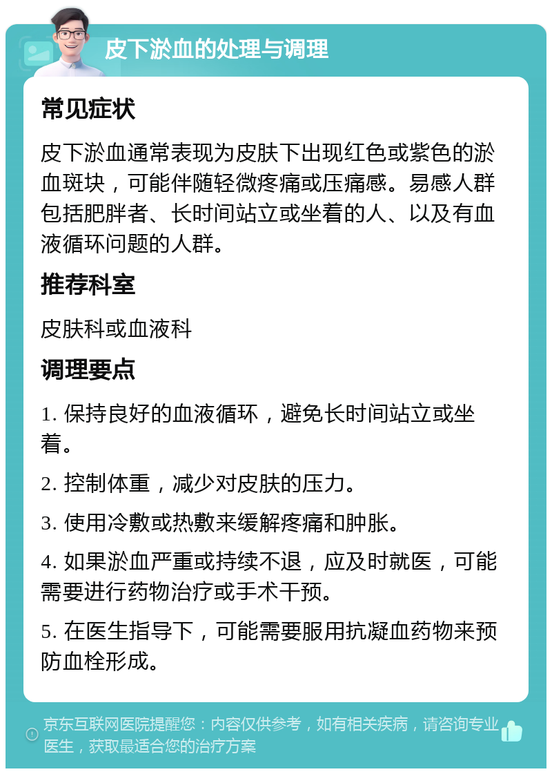 皮下淤血的处理与调理 常见症状 皮下淤血通常表现为皮肤下出现红色或紫色的淤血斑块，可能伴随轻微疼痛或压痛感。易感人群包括肥胖者、长时间站立或坐着的人、以及有血液循环问题的人群。 推荐科室 皮肤科或血液科 调理要点 1. 保持良好的血液循环，避免长时间站立或坐着。 2. 控制体重，减少对皮肤的压力。 3. 使用冷敷或热敷来缓解疼痛和肿胀。 4. 如果淤血严重或持续不退，应及时就医，可能需要进行药物治疗或手术干预。 5. 在医生指导下，可能需要服用抗凝血药物来预防血栓形成。