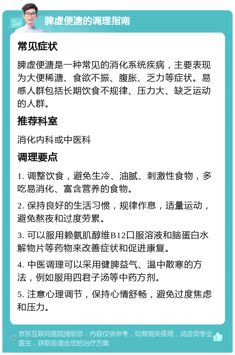 脾虚便溏的调理指南 常见症状 脾虚便溏是一种常见的消化系统疾病，主要表现为大便稀溏、食欲不振、腹胀、乏力等症状。易感人群包括长期饮食不规律、压力大、缺乏运动的人群。 推荐科室 消化内科或中医科 调理要点 1. 调整饮食，避免生冷、油腻、刺激性食物，多吃易消化、富含营养的食物。 2. 保持良好的生活习惯，规律作息，适量运动，避免熬夜和过度劳累。 3. 可以服用赖氨肌醇维B12口服溶液和脑蛋白水解物片等药物来改善症状和促进康复。 4. 中医调理可以采用健脾益气、温中散寒的方法，例如服用四君子汤等中药方剂。 5. 注意心理调节，保持心情舒畅，避免过度焦虑和压力。