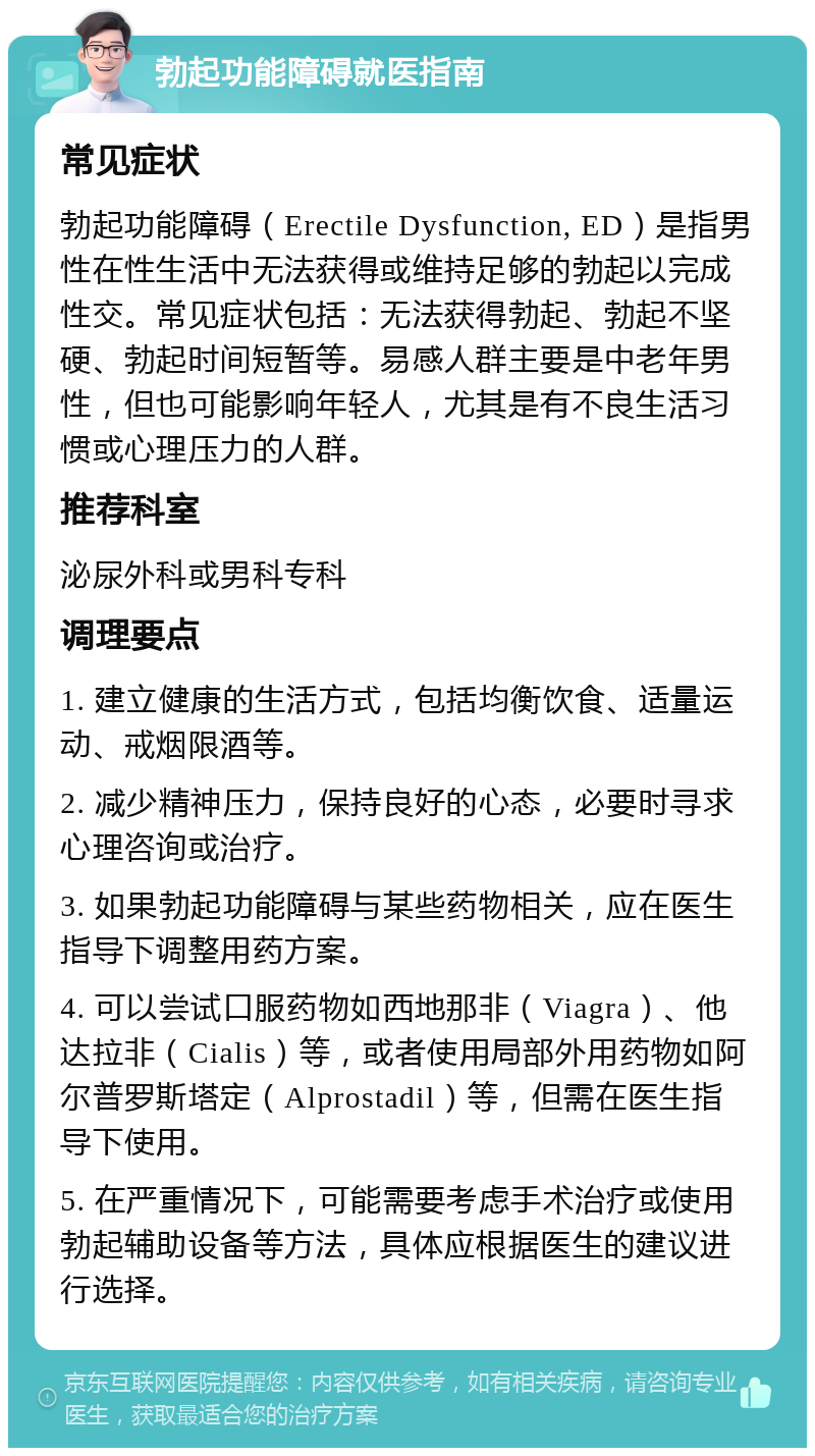 勃起功能障碍就医指南 常见症状 勃起功能障碍（Erectile Dysfunction, ED）是指男性在性生活中无法获得或维持足够的勃起以完成性交。常见症状包括：无法获得勃起、勃起不坚硬、勃起时间短暂等。易感人群主要是中老年男性，但也可能影响年轻人，尤其是有不良生活习惯或心理压力的人群。 推荐科室 泌尿外科或男科专科 调理要点 1. 建立健康的生活方式，包括均衡饮食、适量运动、戒烟限酒等。 2. 减少精神压力，保持良好的心态，必要时寻求心理咨询或治疗。 3. 如果勃起功能障碍与某些药物相关，应在医生指导下调整用药方案。 4. 可以尝试口服药物如西地那非（Viagra）、他达拉非（Cialis）等，或者使用局部外用药物如阿尔普罗斯塔定（Alprostadil）等，但需在医生指导下使用。 5. 在严重情况下，可能需要考虑手术治疗或使用勃起辅助设备等方法，具体应根据医生的建议进行选择。