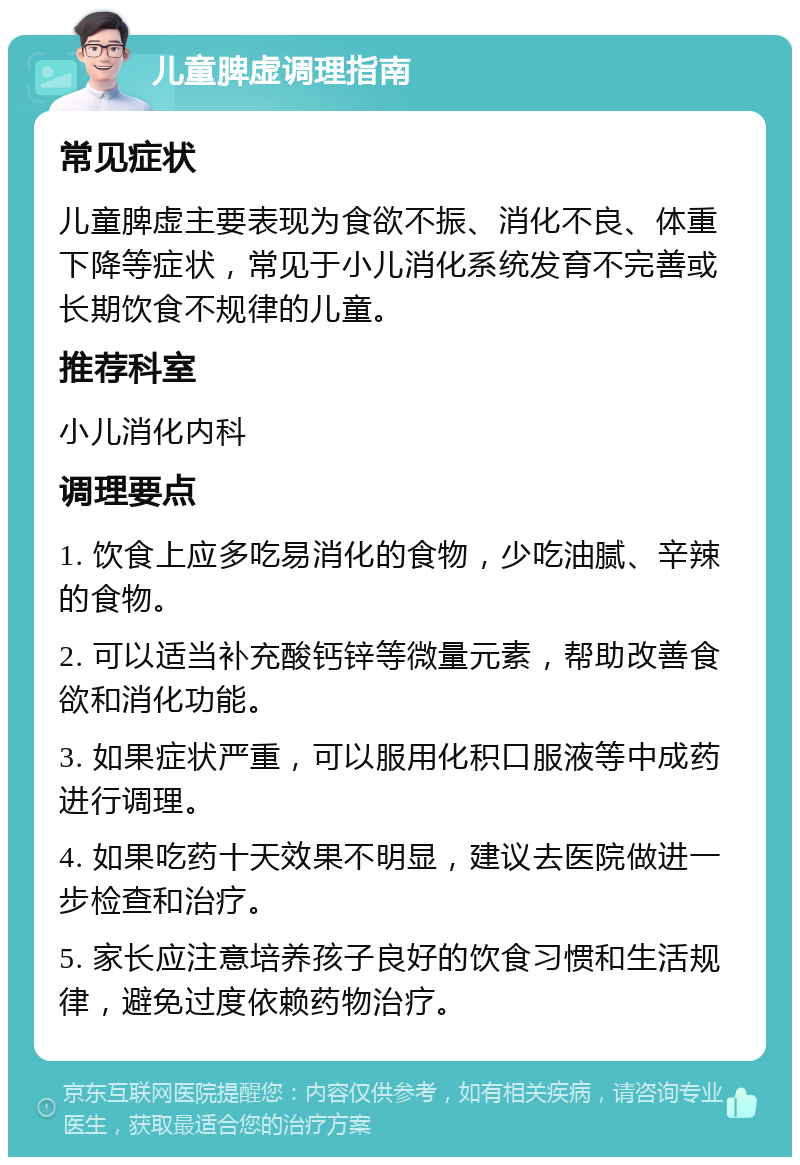 儿童脾虚调理指南 常见症状 儿童脾虚主要表现为食欲不振、消化不良、体重下降等症状，常见于小儿消化系统发育不完善或长期饮食不规律的儿童。 推荐科室 小儿消化内科 调理要点 1. 饮食上应多吃易消化的食物，少吃油腻、辛辣的食物。 2. 可以适当补充酸钙锌等微量元素，帮助改善食欲和消化功能。 3. 如果症状严重，可以服用化积口服液等中成药进行调理。 4. 如果吃药十天效果不明显，建议去医院做进一步检查和治疗。 5. 家长应注意培养孩子良好的饮食习惯和生活规律，避免过度依赖药物治疗。