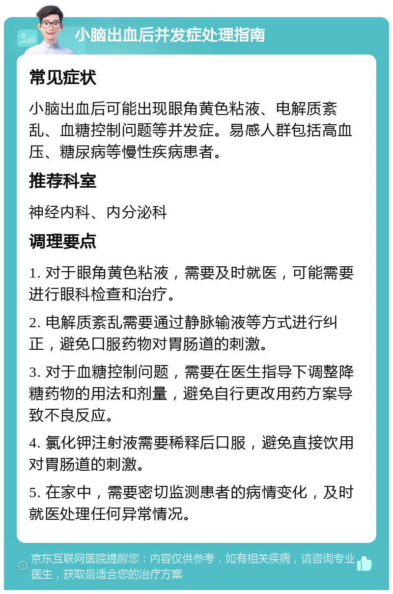 小脑出血后并发症处理指南 常见症状 小脑出血后可能出现眼角黄色粘液、电解质紊乱、血糖控制问题等并发症。易感人群包括高血压、糖尿病等慢性疾病患者。 推荐科室 神经内科、内分泌科 调理要点 1. 对于眼角黄色粘液，需要及时就医，可能需要进行眼科检查和治疗。 2. 电解质紊乱需要通过静脉输液等方式进行纠正，避免口服药物对胃肠道的刺激。 3. 对于血糖控制问题，需要在医生指导下调整降糖药物的用法和剂量，避免自行更改用药方案导致不良反应。 4. 氯化钾注射液需要稀释后口服，避免直接饮用对胃肠道的刺激。 5. 在家中，需要密切监测患者的病情变化，及时就医处理任何异常情况。