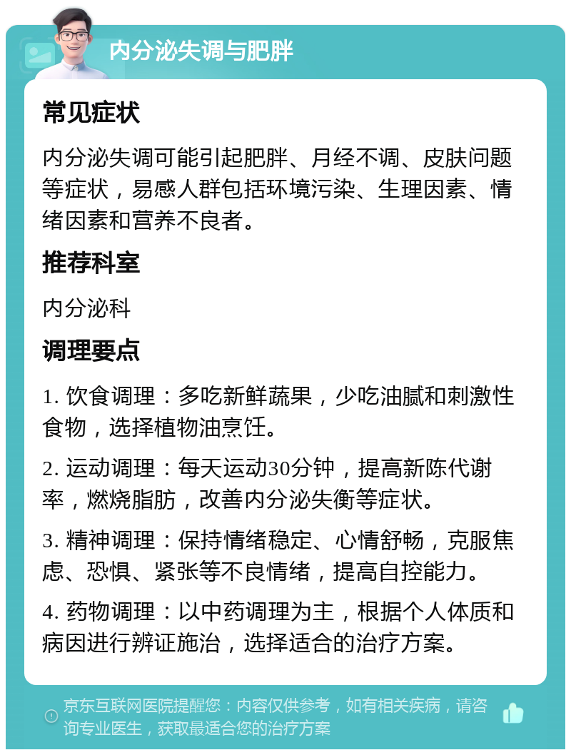 内分泌失调与肥胖 常见症状 内分泌失调可能引起肥胖、月经不调、皮肤问题等症状，易感人群包括环境污染、生理因素、情绪因素和营养不良者。 推荐科室 内分泌科 调理要点 1. 饮食调理：多吃新鲜蔬果，少吃油腻和刺激性食物，选择植物油烹饪。 2. 运动调理：每天运动30分钟，提高新陈代谢率，燃烧脂肪，改善内分泌失衡等症状。 3. 精神调理：保持情绪稳定、心情舒畅，克服焦虑、恐惧、紧张等不良情绪，提高自控能力。 4. 药物调理：以中药调理为主，根据个人体质和病因进行辨证施治，选择适合的治疗方案。