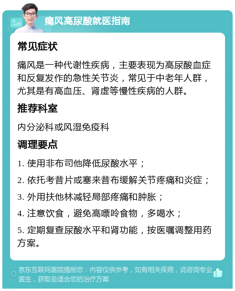 痛风高尿酸就医指南 常见症状 痛风是一种代谢性疾病，主要表现为高尿酸血症和反复发作的急性关节炎，常见于中老年人群，尤其是有高血压、肾虚等慢性疾病的人群。 推荐科室 内分泌科或风湿免疫科 调理要点 1. 使用非布司他降低尿酸水平； 2. 依托考昔片或塞来昔布缓解关节疼痛和炎症； 3. 外用扶他林减轻局部疼痛和肿胀； 4. 注意饮食，避免高嘌呤食物，多喝水； 5. 定期复查尿酸水平和肾功能，按医嘱调整用药方案。