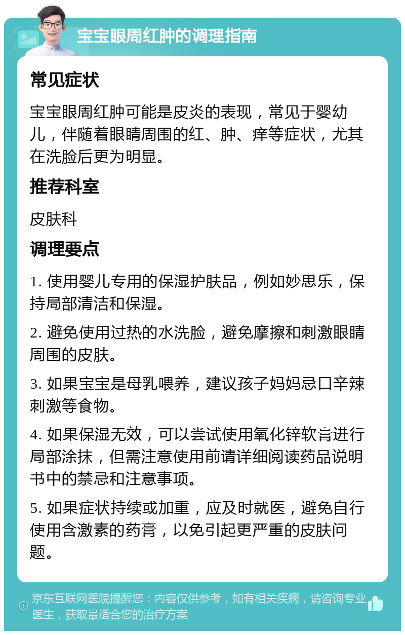 宝宝眼周红肿的调理指南 常见症状 宝宝眼周红肿可能是皮炎的表现，常见于婴幼儿，伴随着眼睛周围的红、肿、痒等症状，尤其在洗脸后更为明显。 推荐科室 皮肤科 调理要点 1. 使用婴儿专用的保湿护肤品，例如妙思乐，保持局部清洁和保湿。 2. 避免使用过热的水洗脸，避免摩擦和刺激眼睛周围的皮肤。 3. 如果宝宝是母乳喂养，建议孩子妈妈忌口辛辣刺激等食物。 4. 如果保湿无效，可以尝试使用氧化锌软膏进行局部涂抹，但需注意使用前请详细阅读药品说明书中的禁忌和注意事项。 5. 如果症状持续或加重，应及时就医，避免自行使用含激素的药膏，以免引起更严重的皮肤问题。