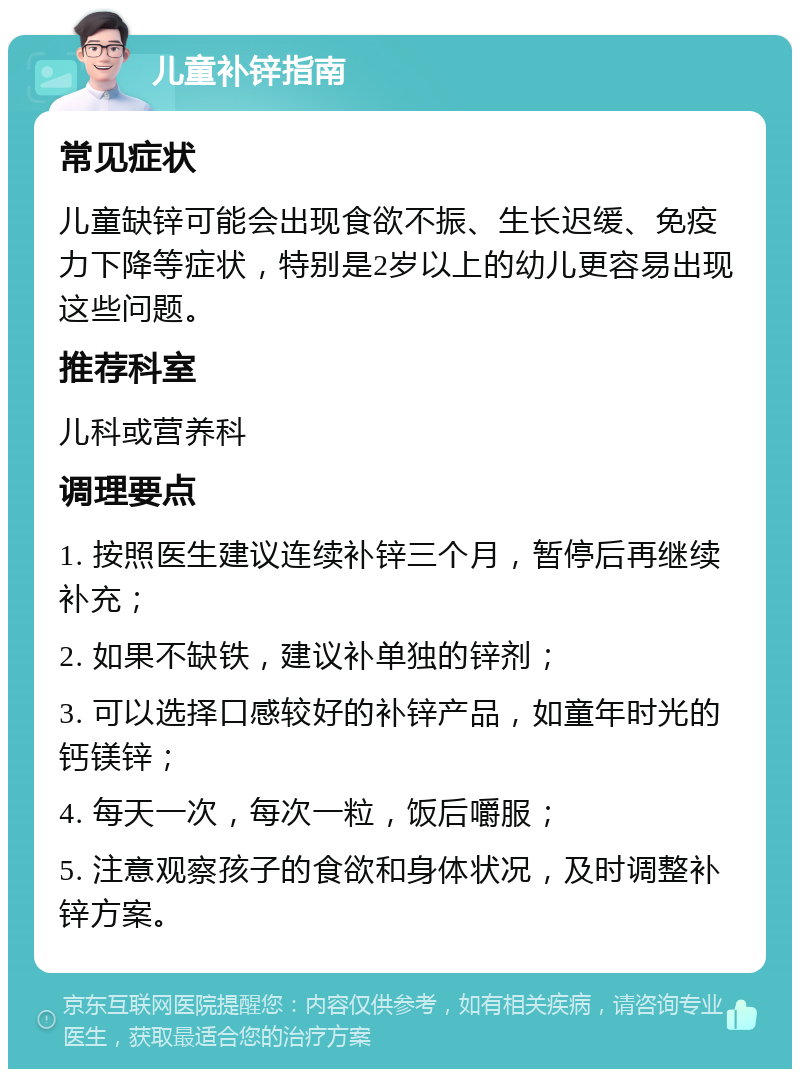 儿童补锌指南 常见症状 儿童缺锌可能会出现食欲不振、生长迟缓、免疫力下降等症状，特别是2岁以上的幼儿更容易出现这些问题。 推荐科室 儿科或营养科 调理要点 1. 按照医生建议连续补锌三个月，暂停后再继续补充； 2. 如果不缺铁，建议补单独的锌剂； 3. 可以选择口感较好的补锌产品，如童年时光的钙镁锌； 4. 每天一次，每次一粒，饭后嚼服； 5. 注意观察孩子的食欲和身体状况，及时调整补锌方案。