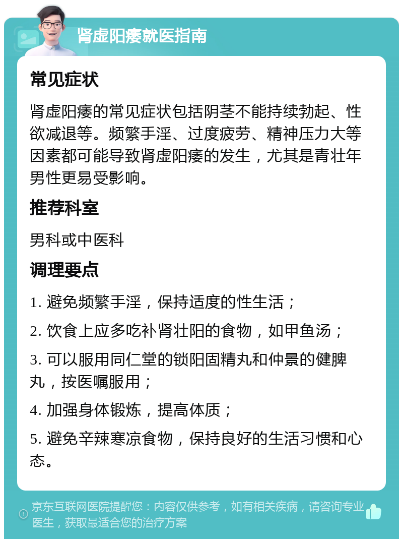 肾虚阳痿就医指南 常见症状 肾虚阳痿的常见症状包括阴茎不能持续勃起、性欲减退等。频繁手淫、过度疲劳、精神压力大等因素都可能导致肾虚阳痿的发生，尤其是青壮年男性更易受影响。 推荐科室 男科或中医科 调理要点 1. 避免频繁手淫，保持适度的性生活； 2. 饮食上应多吃补肾壮阳的食物，如甲鱼汤； 3. 可以服用同仁堂的锁阳固精丸和仲景的健脾丸，按医嘱服用； 4. 加强身体锻炼，提高体质； 5. 避免辛辣寒凉食物，保持良好的生活习惯和心态。