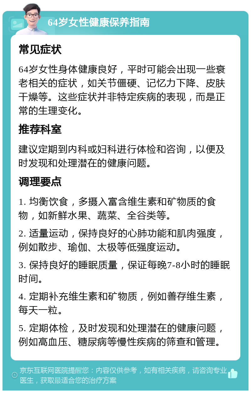 64岁女性健康保养指南 常见症状 64岁女性身体健康良好，平时可能会出现一些衰老相关的症状，如关节僵硬、记忆力下降、皮肤干燥等。这些症状并非特定疾病的表现，而是正常的生理变化。 推荐科室 建议定期到内科或妇科进行体检和咨询，以便及时发现和处理潜在的健康问题。 调理要点 1. 均衡饮食，多摄入富含维生素和矿物质的食物，如新鲜水果、蔬菜、全谷类等。 2. 适量运动，保持良好的心肺功能和肌肉强度，例如散步、瑜伽、太极等低强度运动。 3. 保持良好的睡眠质量，保证每晚7-8小时的睡眠时间。 4. 定期补充维生素和矿物质，例如善存维生素，每天一粒。 5. 定期体检，及时发现和处理潜在的健康问题，例如高血压、糖尿病等慢性疾病的筛查和管理。