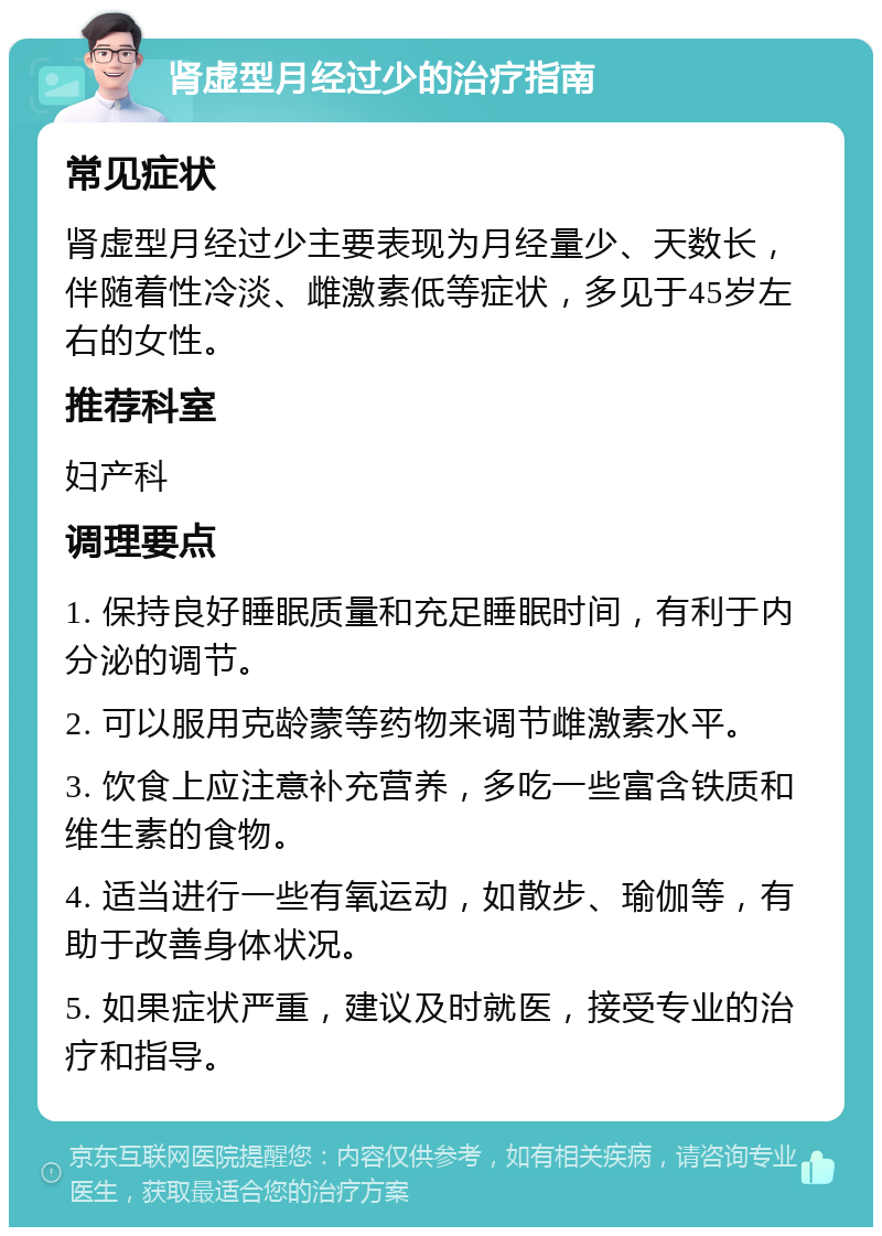 肾虚型月经过少的治疗指南 常见症状 肾虚型月经过少主要表现为月经量少、天数长，伴随着性冷淡、雌激素低等症状，多见于45岁左右的女性。 推荐科室 妇产科 调理要点 1. 保持良好睡眠质量和充足睡眠时间，有利于内分泌的调节。 2. 可以服用克龄蒙等药物来调节雌激素水平。 3. 饮食上应注意补充营养，多吃一些富含铁质和维生素的食物。 4. 适当进行一些有氧运动，如散步、瑜伽等，有助于改善身体状况。 5. 如果症状严重，建议及时就医，接受专业的治疗和指导。