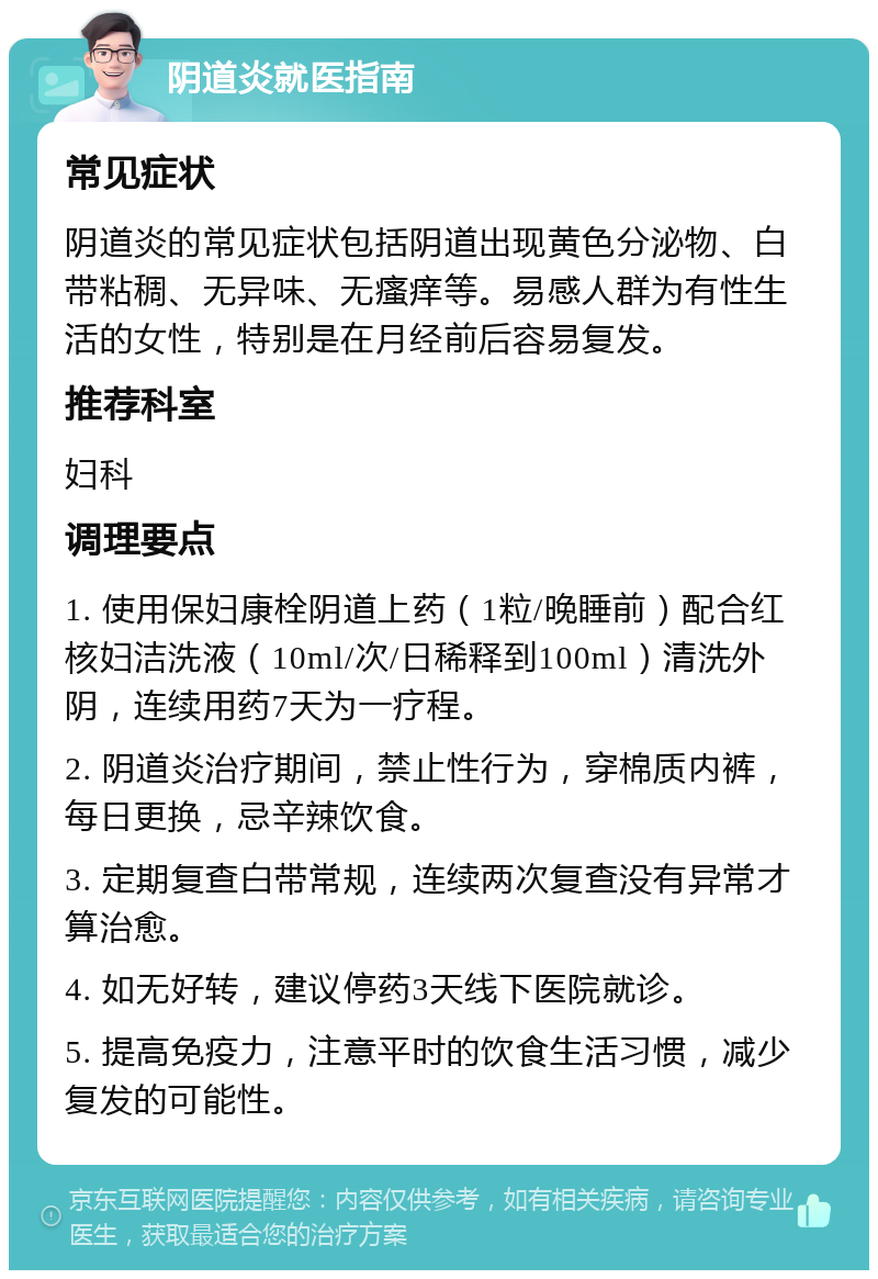 阴道炎就医指南 常见症状 阴道炎的常见症状包括阴道出现黄色分泌物、白带粘稠、无异味、无瘙痒等。易感人群为有性生活的女性，特别是在月经前后容易复发。 推荐科室 妇科 调理要点 1. 使用保妇康栓阴道上药（1粒/晚睡前）配合红核妇洁洗液（10ml/次/日稀释到100ml）清洗外阴，连续用药7天为一疗程。 2. 阴道炎治疗期间，禁止性行为，穿棉质内裤，每日更换，忌辛辣饮食。 3. 定期复查白带常规，连续两次复查没有异常才算治愈。 4. 如无好转，建议停药3天线下医院就诊。 5. 提高免疫力，注意平时的饮食生活习惯，减少复发的可能性。