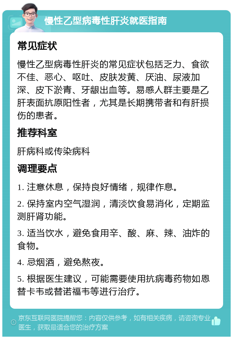 慢性乙型病毒性肝炎就医指南 常见症状 慢性乙型病毒性肝炎的常见症状包括乏力、食欲不佳、恶心、呕吐、皮肤发黄、厌油、尿液加深、皮下淤青、牙龈出血等。易感人群主要是乙肝表面抗原阳性者，尤其是长期携带者和有肝损伤的患者。 推荐科室 肝病科或传染病科 调理要点 1. 注意休息，保持良好情绪，规律作息。 2. 保持室内空气湿润，清淡饮食易消化，定期监测肝肾功能。 3. 适当饮水，避免食用辛、酸、麻、辣、油炸的食物。 4. 忌烟酒，避免熬夜。 5. 根据医生建议，可能需要使用抗病毒药物如恩替卡韦或替诺福韦等进行治疗。