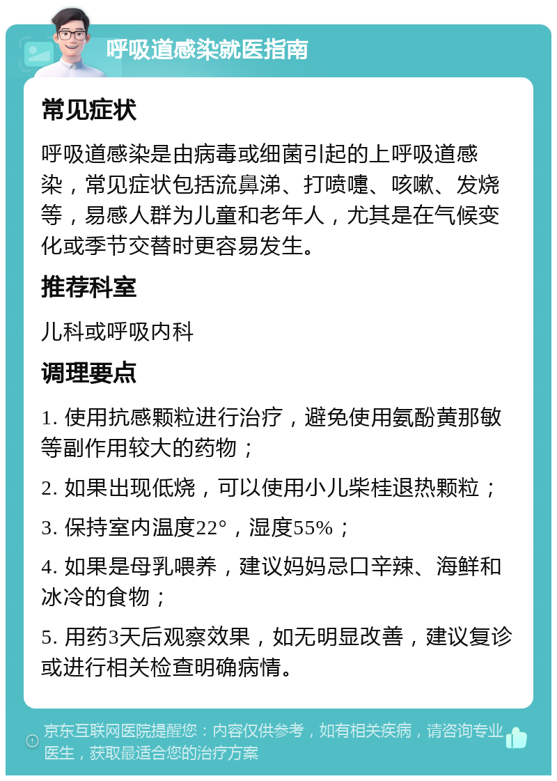 呼吸道感染就医指南 常见症状 呼吸道感染是由病毒或细菌引起的上呼吸道感染，常见症状包括流鼻涕、打喷嚏、咳嗽、发烧等，易感人群为儿童和老年人，尤其是在气候变化或季节交替时更容易发生。 推荐科室 儿科或呼吸内科 调理要点 1. 使用抗感颗粒进行治疗，避免使用氨酚黄那敏等副作用较大的药物； 2. 如果出现低烧，可以使用小儿柴桂退热颗粒； 3. 保持室内温度22°，湿度55%； 4. 如果是母乳喂养，建议妈妈忌口辛辣、海鲜和冰冷的食物； 5. 用药3天后观察效果，如无明显改善，建议复诊或进行相关检查明确病情。