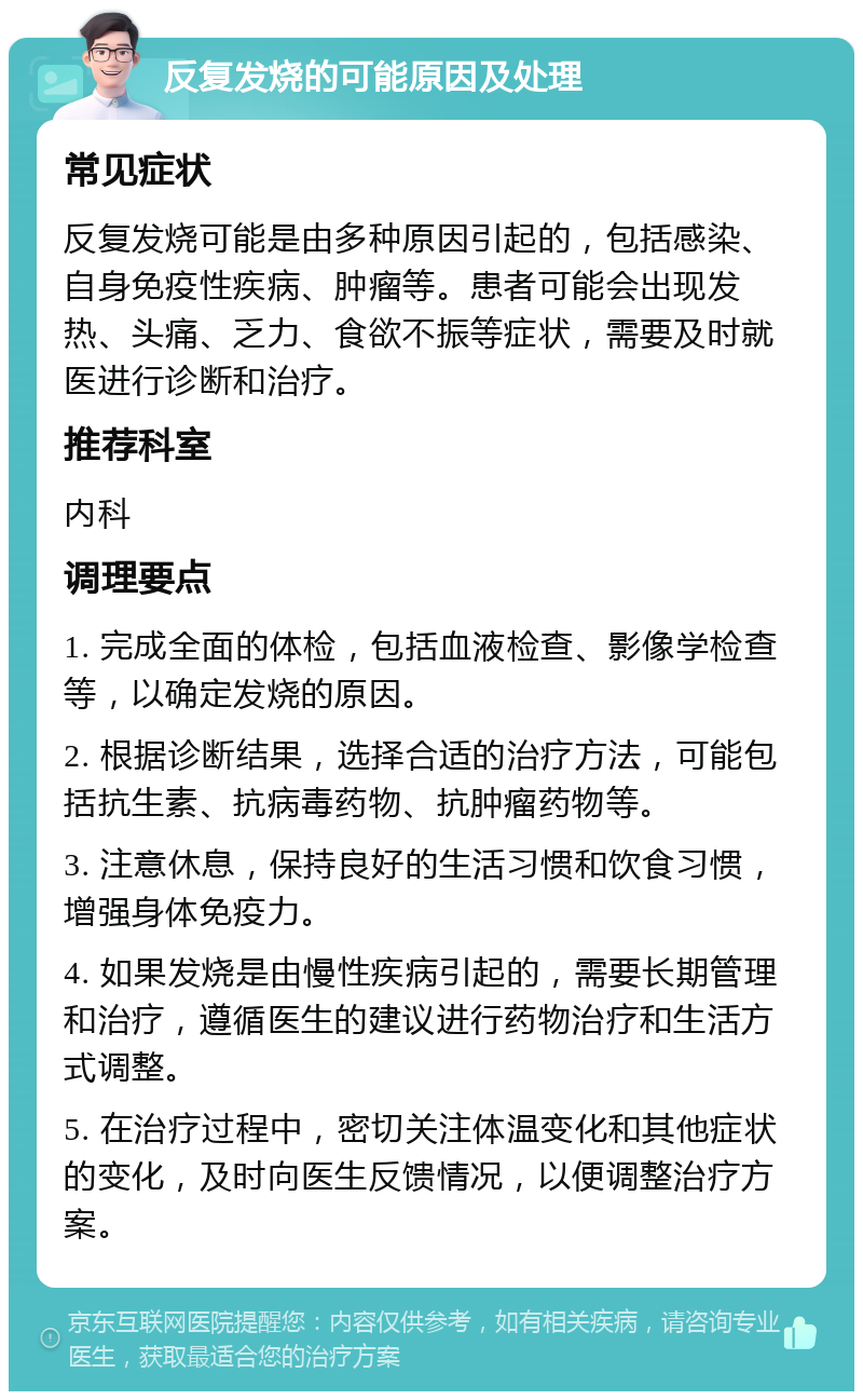 反复发烧的可能原因及处理 常见症状 反复发烧可能是由多种原因引起的，包括感染、自身免疫性疾病、肿瘤等。患者可能会出现发热、头痛、乏力、食欲不振等症状，需要及时就医进行诊断和治疗。 推荐科室 内科 调理要点 1. 完成全面的体检，包括血液检查、影像学检查等，以确定发烧的原因。 2. 根据诊断结果，选择合适的治疗方法，可能包括抗生素、抗病毒药物、抗肿瘤药物等。 3. 注意休息，保持良好的生活习惯和饮食习惯，增强身体免疫力。 4. 如果发烧是由慢性疾病引起的，需要长期管理和治疗，遵循医生的建议进行药物治疗和生活方式调整。 5. 在治疗过程中，密切关注体温变化和其他症状的变化，及时向医生反馈情况，以便调整治疗方案。