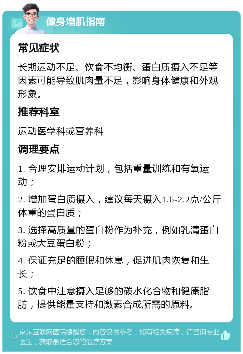 健身增肌指南 常见症状 长期运动不足、饮食不均衡、蛋白质摄入不足等因素可能导致肌肉量不足，影响身体健康和外观形象。 推荐科室 运动医学科或营养科 调理要点 1. 合理安排运动计划，包括重量训练和有氧运动； 2. 增加蛋白质摄入，建议每天摄入1.6-2.2克/公斤体重的蛋白质； 3. 选择高质量的蛋白粉作为补充，例如乳清蛋白粉或大豆蛋白粉； 4. 保证充足的睡眠和休息，促进肌肉恢复和生长； 5. 饮食中注意摄入足够的碳水化合物和健康脂肪，提供能量支持和激素合成所需的原料。