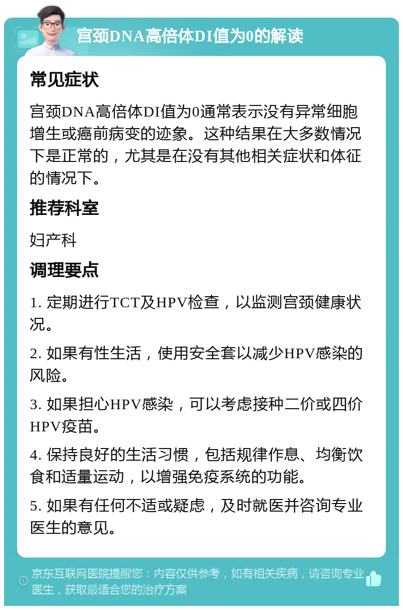 宫颈DNA高倍体DI值为0的解读 常见症状 宫颈DNA高倍体DI值为0通常表示没有异常细胞增生或癌前病变的迹象。这种结果在大多数情况下是正常的，尤其是在没有其他相关症状和体征的情况下。 推荐科室 妇产科 调理要点 1. 定期进行TCT及HPV检查，以监测宫颈健康状况。 2. 如果有性生活，使用安全套以减少HPV感染的风险。 3. 如果担心HPV感染，可以考虑接种二价或四价HPV疫苗。 4. 保持良好的生活习惯，包括规律作息、均衡饮食和适量运动，以增强免疫系统的功能。 5. 如果有任何不适或疑虑，及时就医并咨询专业医生的意见。