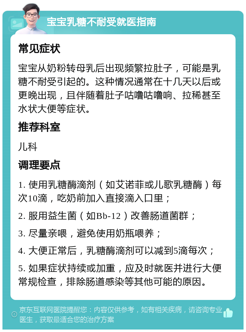 宝宝乳糖不耐受就医指南 常见症状 宝宝从奶粉转母乳后出现频繁拉肚子，可能是乳糖不耐受引起的。这种情况通常在十几天以后或更晚出现，且伴随着肚子咕噜咕噜响、拉稀甚至水状大便等症状。 推荐科室 儿科 调理要点 1. 使用乳糖酶滴剂（如艾诺菲或儿歌乳糖酶）每次10滴，吃奶前加入直接滴入口里； 2. 服用益生菌（如Bb-12）改善肠道菌群； 3. 尽量亲喂，避免使用奶瓶喂养； 4. 大便正常后，乳糖酶滴剂可以减到5滴每次； 5. 如果症状持续或加重，应及时就医并进行大便常规检查，排除肠道感染等其他可能的原因。