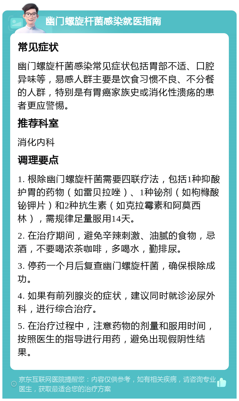 幽门螺旋杆菌感染就医指南 常见症状 幽门螺旋杆菌感染常见症状包括胃部不适、口腔异味等，易感人群主要是饮食习惯不良、不分餐的人群，特别是有胃癌家族史或消化性溃疡的患者更应警惕。 推荐科室 消化内科 调理要点 1. 根除幽门螺旋杆菌需要四联疗法，包括1种抑酸护胃的药物（如雷贝拉唑）、1种铋剂（如枸橼酸铋钾片）和2种抗生素（如克拉霉素和阿莫西林），需规律足量服用14天。 2. 在治疗期间，避免辛辣刺激、油腻的食物，忌酒，不要喝浓茶咖啡，多喝水，勤排尿。 3. 停药一个月后复查幽门螺旋杆菌，确保根除成功。 4. 如果有前列腺炎的症状，建议同时就诊泌尿外科，进行综合治疗。 5. 在治疗过程中，注意药物的剂量和服用时间，按照医生的指导进行用药，避免出现假阴性结果。