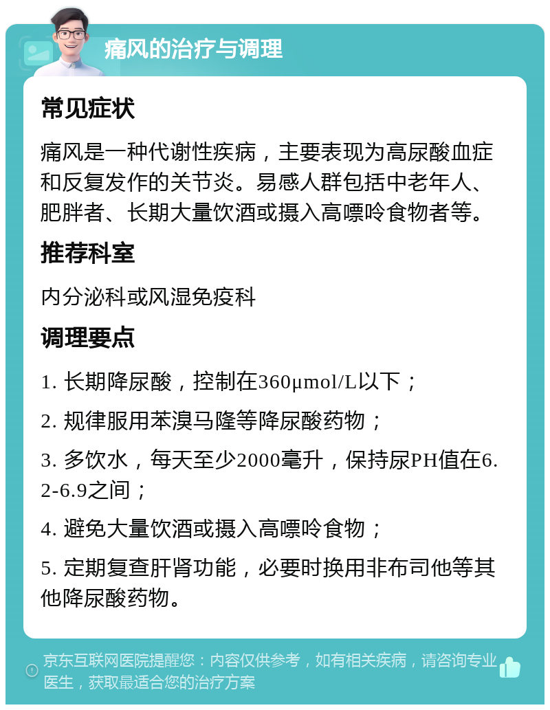 痛风的治疗与调理 常见症状 痛风是一种代谢性疾病，主要表现为高尿酸血症和反复发作的关节炎。易感人群包括中老年人、肥胖者、长期大量饮酒或摄入高嘌呤食物者等。 推荐科室 内分泌科或风湿免疫科 调理要点 1. 长期降尿酸，控制在360μmol/L以下； 2. 规律服用苯溴马隆等降尿酸药物； 3. 多饮水，每天至少2000毫升，保持尿PH值在6.2-6.9之间； 4. 避免大量饮酒或摄入高嘌呤食物； 5. 定期复查肝肾功能，必要时换用非布司他等其他降尿酸药物。